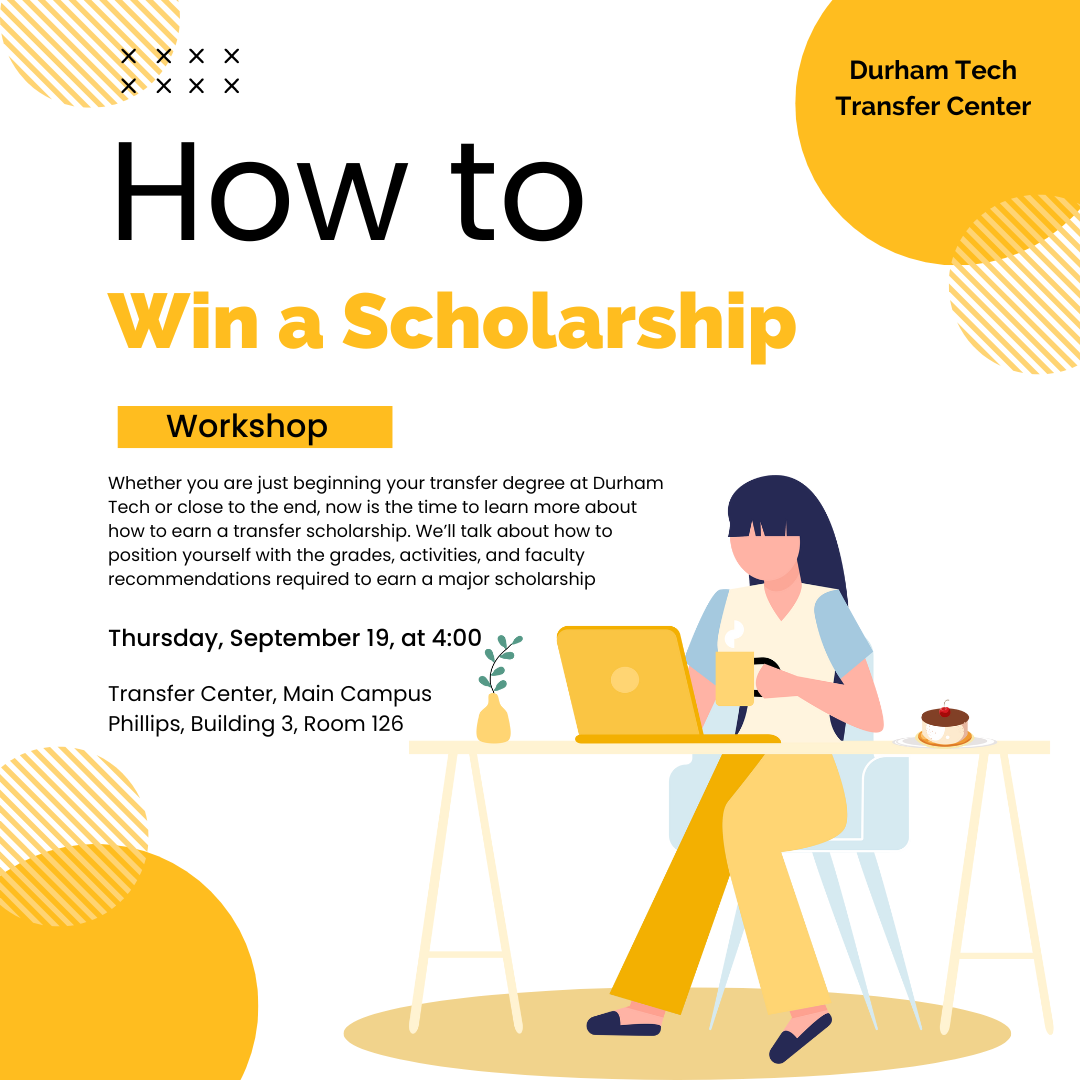 How to Win a Scholarship - Workshop - Whether you are just beginning your transfer degree at Durham Tech or close to the end, now is the time to learn more about how to earn a transfer scholarship. We’ll discuss how to position yourself with the grades, activities, and faculty recommendations required to earn a major scholarship - Thursday, September 19, at 4:00 - Transfer Center, Main Campus, Phillips, Building 3, Room 126