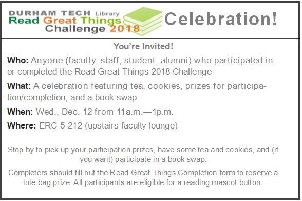 Durham Tech Library's Read Great Things 2018 Challenge Celebration! You're invited! Who: Anyone (faculty, staff, student, alumni) who participated in or completed the Read Great Things 2018 Challenge What: A celebration featuring tea, cookies, prizes for participation/completion, and a book swap When: Wed., Dec. 12 from 11a.m.—1p.m. Where: ERC 5-212 (upstairs faculty lounge) Stop by to pick up your participation prizes, have some tea and cookies, and (if you want) participate in a book swap. Completers s…