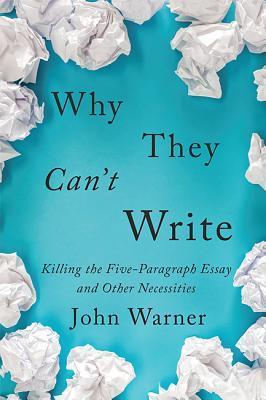 Why The Can't Write: Killing the Five-Paragraph Essay and Other Necessities by John Warner