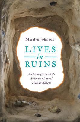 Lives in Ruins: Archaelogists and the Seductive Lure of Human Rubble by Marilyn Johnson